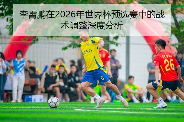 李霄鹏在2026年世界杯预选赛中的战术调整深度分析