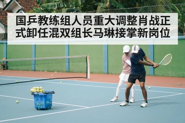 国乒教练组人员重大调整肖战正式卸任混双组长马琳接掌新岗位