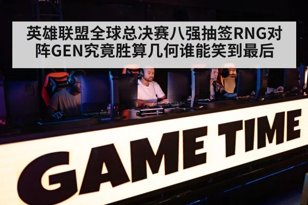 英雄联盟全球总决赛八强抽签RNG对阵GEN究竟胜算几何谁能笑到最后